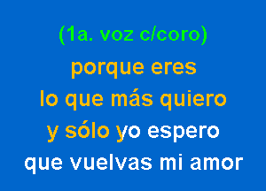 (1a. v02 clcoro)
porque eres

lo que ma'ls quiero
y s6lo yo espero
que vuelvas mi amor