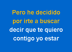 Pero he decidido
por irte a buscar

decir que te quiero
contigo yo estar