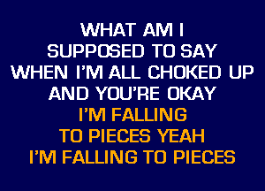WHAT AM I
SUPPOSED TO SAY
WHEN I'M ALL CHOKED UP
AND YOU'RE OKAY
I'M FALLING
TU PIECES YEAH
I'M FALLING TU PIECES