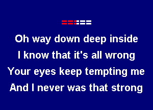 0h way down deep inside

I know that it's all wrong
Your eyes keep tempting me
And I never was that strong