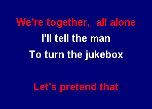 I'll tell the man

To turn the jukebox