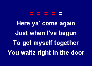 Here ya' come again
Just when I've begun

To get myself together
You waltz right in the door