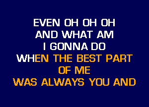 EVEN OH OH OH
AND WHAT AM
I GONNA DO
WHEN THE BEST PART
OF ME
WAS ALWAYS YOU AND