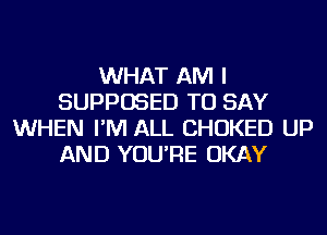 WHAT AM I
SUPPOSED TO SAY
WHEN I'M ALL CHOKED UP
AND YOU'RE OKAY