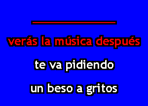 te va pidiendo

un beso a gritos