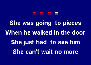 She was going to pieces
When he walked in the door

She just had to see him

She can't wait no more