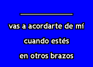 vas a acordarte de mi
cuando este'zs

en otros brazos