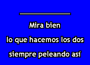 Mira bien
lo que hacemos los dos

siempre peleando asi
