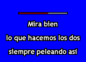 Mira bien

lo que hacemos los dos

siempre peleando asi