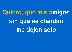 Quiero, que mis amigos
sin que se ofendan

me dejen solo