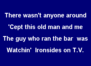 There wasn't anyone around
'Cept this old man and me
The guy who ran the bar was

Watchin' lronsides on T.V.