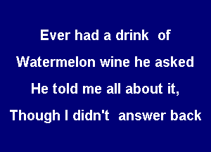 Ever had a drink of
Watermelon wine he asked
He told me all about it,

Though I didn't answer back