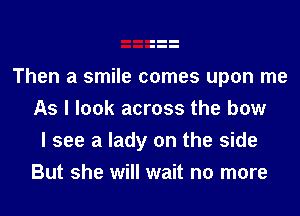 Then a smile comes upon me
As I look across the bow
I see a lady on the side
But she will wait no more