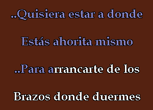 ..Quisiera estar a donde-
Esteis ahorita mismo
..Para arrancaxte de los

Brazos donde duermes