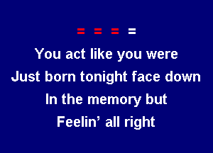 You act like you were
Just born tonight face down

In the memory but
Feeliw all right