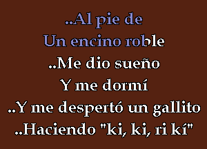 ..Al pie de-
Un encino roble-
..Me dio suefto
Y me dormi
..Y me despertf) un gallito
..Haciend0 ki, ki, 1'i ki