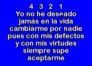 4 3 2 1
Yo no he deseado
jamas en la Vida
cambiarme por nadie
pues con mis defectos
y con mis Virtudes
siempre supe
aceptarme