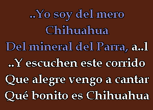 ..Yo soy del mero
C hihuahua
Del mineral del Parra, a..l
..Y escuchen este corrido
Que alegre vengo a cantar
Qm bonito es Chihuahua