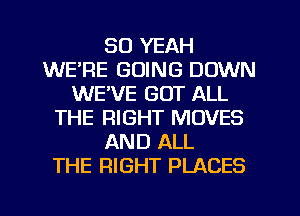 SO YEAH
WE'RE GOING DOWN
WE'VE GOT ALL
THE RIGHT MOVES
AND ALL
THE RIGHT PLACES