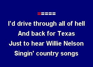 Pd drive through all of hell
And back for Texas
Just to hear Willie Nelson

Singin' country songs