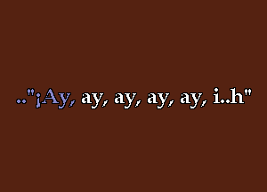 ..1Ay, ay, ay, ay, ay, i..h