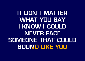 IT DON'T MATTER
WHAT YOU SAY
I KNOW I COULD
NEVER FACE
SOMEONE THAT COULD
SOUND LIKE YOU