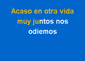 Acaso en otra Vida
muy juntos nos

odiemos