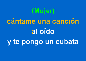 (Mujer)
cantame una canci6n

al oido
y te pongo un cubata