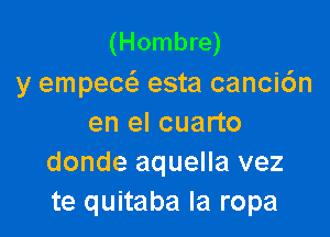 (Hombre)
y empecc esta canci6n

en el cuarto
donde aquella vez
te quitaba la ropa