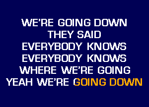 WE'RE GOING DOWN
THEY SAID
EVERYBODY KNOWS
EVERYBODY KNOWS
WHERE WE'RE GOING
YEAH WE'RE GOING DOWN