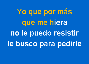 Yo que por ma'ls
que me hiera

no Ie puedo resistir
le busco para pedirle