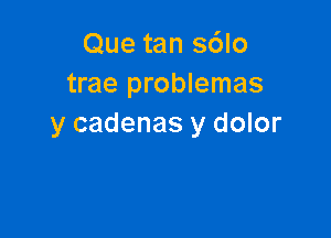 Que tan s6lo
trae problemas

y cadenas y dolor