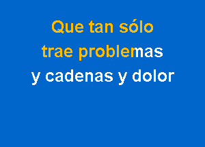 Que tan s6lo
trae problemas

y cadenas y dolor