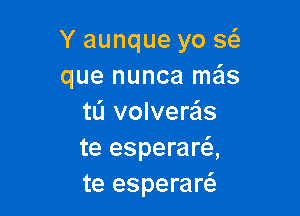 Y aunque yo w
que nunca mais

tL'I volvere'ls
te esperara
te esperares.