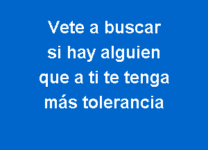 Vete a buscar
si hay alguien

que a ti te tenga
mas tolerancia