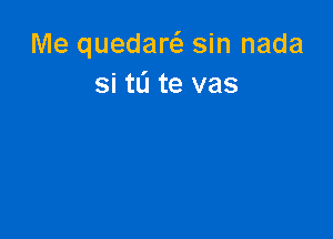 Me quedarci. sin nada
si tL'I te vas