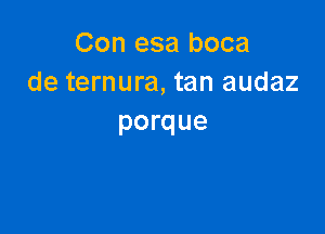 Con esa boca
de ternura, tan audaz

porque