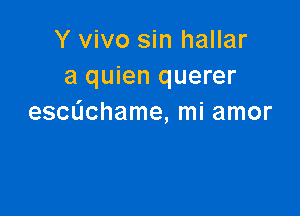 Y vivo sin hallar
a quien querer

escdchame, mi amor