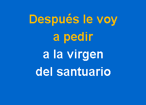 Despuc5.s le voy
a pedir

a la virgen
del santuario