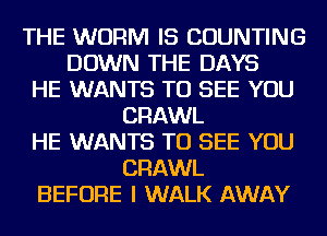THE WORM IS COUNTING
DOWN THE DAYS
HE WANTS TO SEE YOU
CRAWL
HE WANTS TO SEE YOU
CRAWL
BEFORE I WALK AWAY