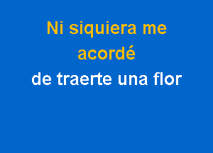 Ni siquiera me
acorw

de traerte una flor