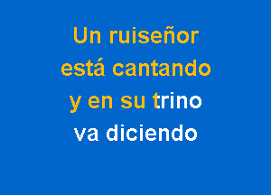 Un ruiser'ior
estei cantando

y en su trino
va diciendo