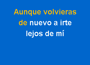 Aunque volvieras
de nuevo a irte

Iejos de mi