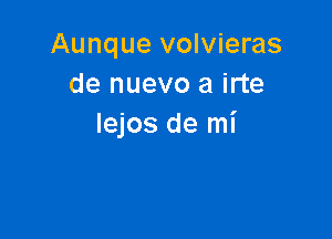 Aunque volvieras
de nuevo a irte

Iejos de mi