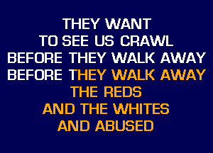 THEY WANT
TO SEE US CRAWL
BEFORE THEY WALK AWAY
BEFORE THEY WALK AWAY
THE REDS
AND THE WHITES
AND ABUSED