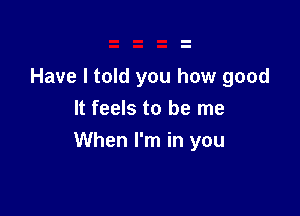 Have I told you how good
It feels to be me

When I'm in you