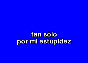 tan sdlo
por mi estupidez