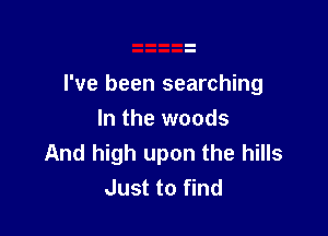 I've been searching

In the woods
And high upon the hills
Just to find