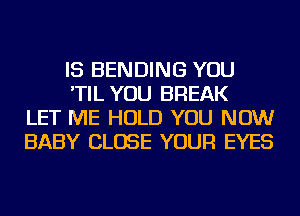 IS BENDING YOU
'TIL YOU BREAK
LET ME HOLD YOU NOW
BABY CLOSE YOUR EYES