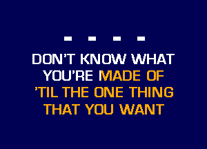 DON'T KNOW WHAT
YOU'RE MADE OF
'TlL THE ONE THING

THAT YOU WANT